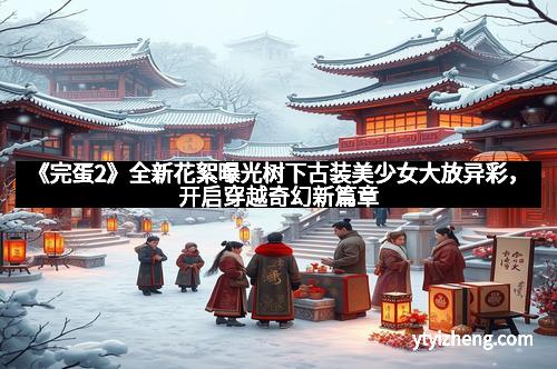 《完蛋2》全新花絮曝光树下古装美少女大放异彩，开启穿越奇幻新篇章